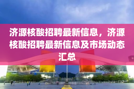 濟源核酸招聘最新信息，濟源核酸招聘最新信息及市場動態(tài)匯總