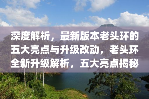 深度解析，最新版本老頭環(huán)的五大亮點與升級改動，老頭環(huán)全新升級解析，五大亮點揭秘