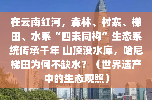 在云南紅河，森林、村寨、梯田、水系“四素同構(gòu)”生態(tài)系統(tǒng)傳承千年 山頂沒水庫，哈尼梯田為何不缺水？（世界遺產(chǎn)中的生態(tài)觀照）