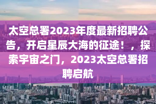 太空總署2023年度最新招聘公告，開啟星辰大海的征途！，探索宇宙之門，2023太空總署招聘啟航