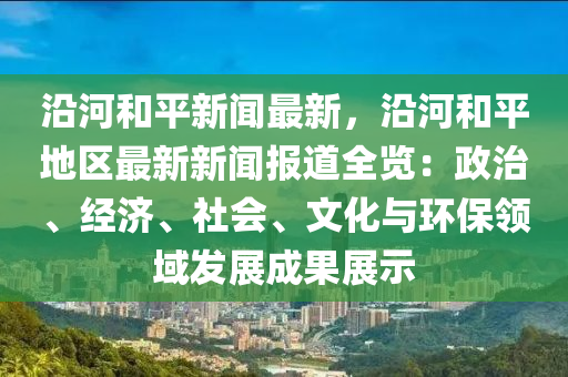 沿河和平新聞最新，沿河和平地區(qū)最新新聞報道全覽：政治、經濟、社會、文化與環(huán)保領域發(fā)展成果展示