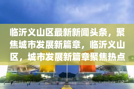 臨沂義山區(qū)最新新聞頭條，聚焦城市發(fā)展新篇章，臨沂義山區(qū)，城市發(fā)展新篇章聚焦熱點(diǎn)