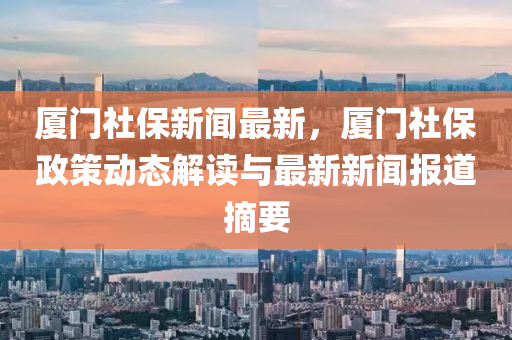 廈門社保新聞最新，廈門社保政策動態(tài)解讀與最新新聞報(bào)道摘要