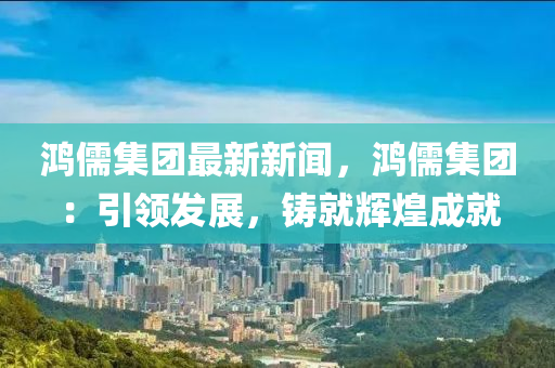 鴻儒集團(tuán)最新新聞，鴻儒集團(tuán)：引領(lǐng)發(fā)展，鑄就輝煌成就