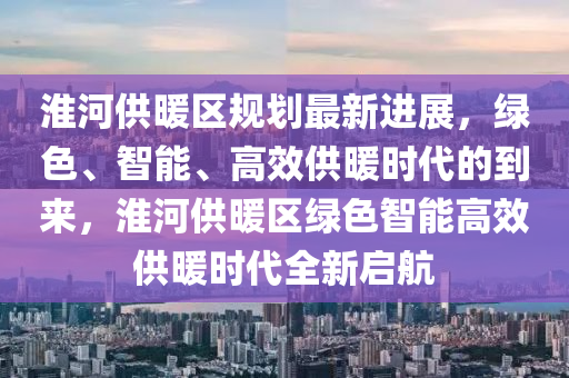 淮河供暖區(qū)規(guī)劃最新進(jìn)展，綠色、智能、高效供暖時代的到來，淮河供暖區(qū)綠色智能高效供暖時代全新啟航