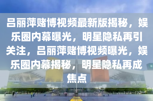 呂麗萍賭博視頻最新版揭秘，娛樂圈內(nèi)幕曝光，明星隱私再引關(guān)注，呂麗萍賭博視頻曝光，娛樂圈內(nèi)幕揭秘，明星隱私再成焦點(diǎn)