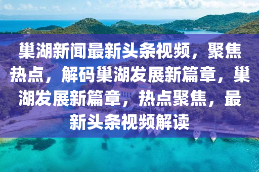 巢湖新聞最新頭條視頻，聚焦熱點，解碼巢湖發(fā)展新篇章，巢湖發(fā)展新篇章，熱點聚焦，最新頭條視頻解讀