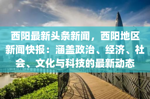 西陽最新頭條新聞，西陽地區(qū)新聞快報：涵蓋政治、經(jīng)濟、社會、文化與科技的最新動態(tài)