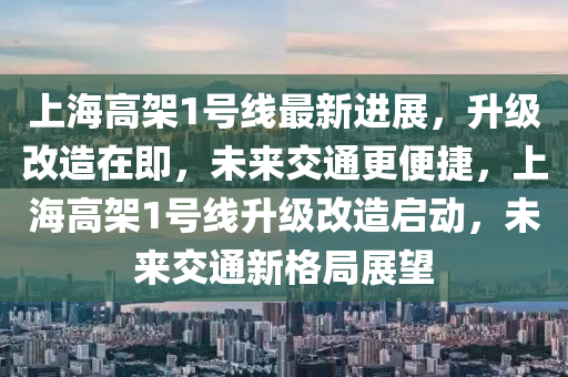 上海高架1號線最新進展，升級改造在即，未來交通更便捷，上海高架1號線升級改造啟動，未來交通新格局展望