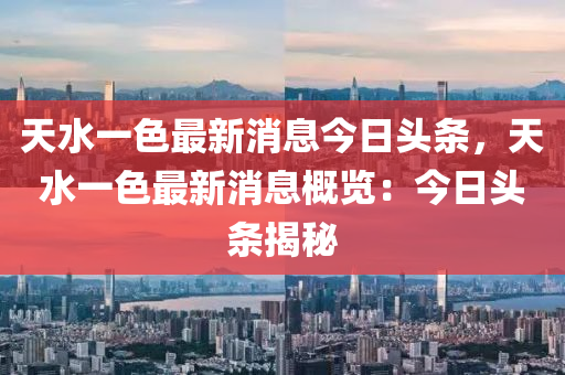 天水一色最新消息今日頭條，天水一色最新消息概覽：今日頭條揭秘