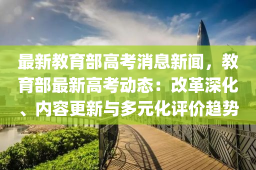 最新教育部高考消息新聞，教育部最新高考動態(tài)：改革深化、內(nèi)容更新與多元化評價趨勢