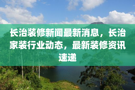 長治裝修新聞最新消息，長治家裝行業(yè)動態(tài)，最新裝修資訊速遞