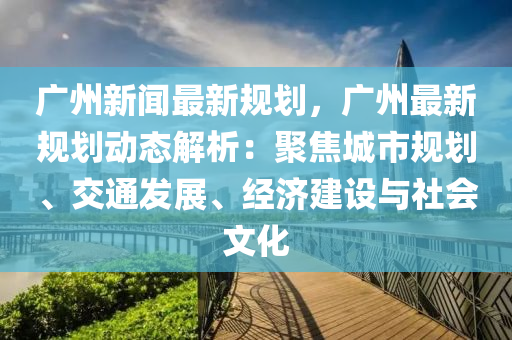 廣州新聞最新規(guī)劃，廣州最新規(guī)劃動態(tài)解析：聚焦城市規(guī)劃、交通發(fā)展、經(jīng)濟建設與社會文化