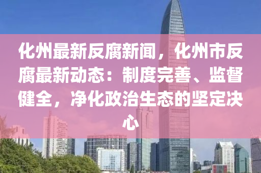 化州最新反腐新聞，化州市反腐最新動態(tài)：制度完善、監(jiān)督健全，凈化政治生態(tài)的堅定決心