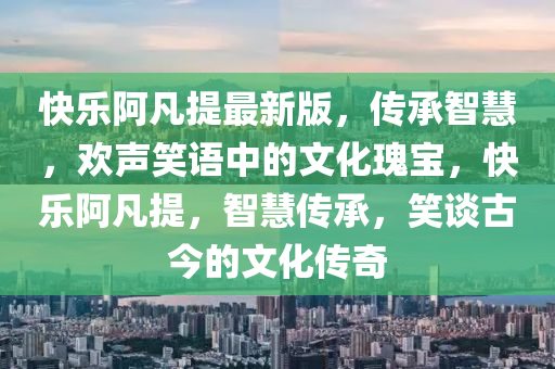 快樂(lè)阿凡提最新版，傳承智慧，歡聲笑語(yǔ)中的文化瑰寶，快樂(lè)阿凡提，智慧傳承，笑談古今的文化傳奇