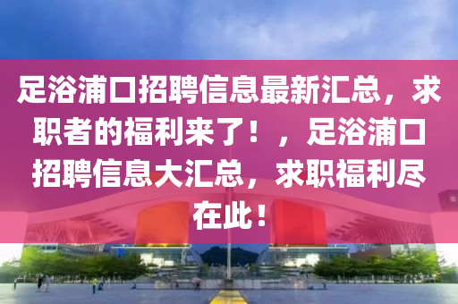 足浴浦口招聘信息最新匯總，求職者的福利來了！，足浴浦口招聘信息大匯總，求職福利盡在此！