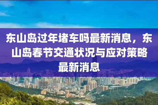 東山島過(guò)年堵車(chē)嗎最新消息，東山島春節(jié)交通狀況與應(yīng)對(duì)策略最新消息