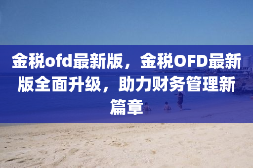 金稅ofd最新版，金稅OFD最新版全面升級，助力財務(wù)管理新篇章