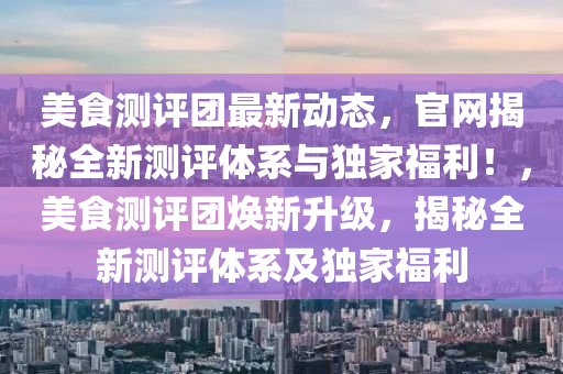 美食測評團最新動態(tài)，官網(wǎng)揭秘全新測評體系與獨家福利！，美食測評團煥新升級，揭秘全新測評體系及獨家福利