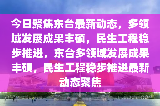 今日聚焦東臺(tái)最新動(dòng)態(tài)，多領(lǐng)域發(fā)展成果豐碩，民生工程穩(wěn)步推進(jìn)，東臺(tái)多領(lǐng)域發(fā)展成果豐碩，民生工程穩(wěn)步推進(jìn)最新動(dòng)態(tài)聚焦