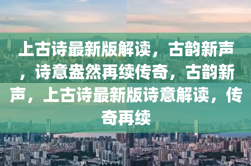 上古詩最新版解讀，古韻新聲，詩意盎然再續(xù)傳奇，古韻新聲，上古詩最新版詩意解讀，傳奇再續(xù)