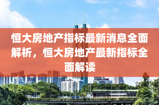 恒大房地產(chǎn)指標(biāo)最新消息全面解析，恒大房地產(chǎn)最新指標(biāo)全面解讀