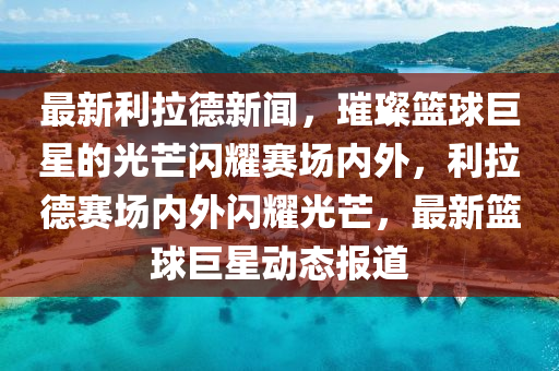 最新利拉德新聞，璀璨籃球巨星的光芒閃耀賽場內(nèi)外，利拉德賽場內(nèi)外閃耀光芒，最新籃球巨星動態(tài)報道