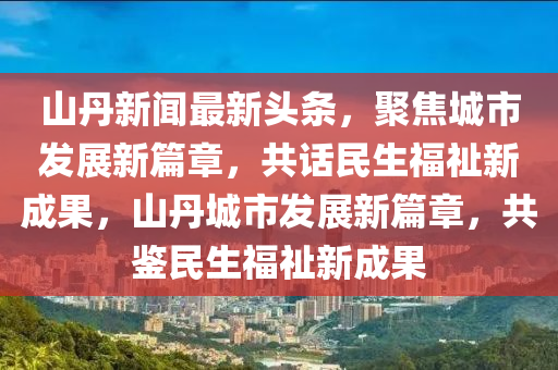 山丹新聞最新頭條，聚焦城市發(fā)展新篇章，共話民生福祉新成果，山丹城市發(fā)展新篇章，共鑒民生福祉新成果