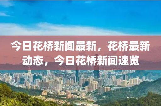 今日花橋新聞最新，花橋最新動(dòng)態(tài)，今日花橋新聞速覽