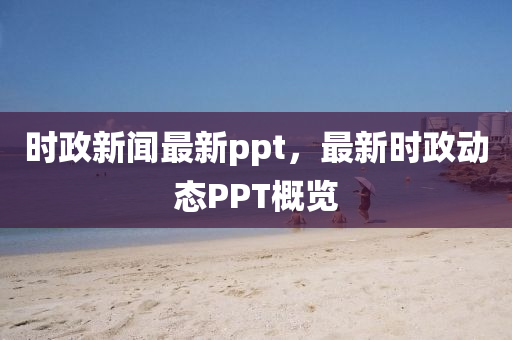 時政新聞最新ppt，最新時政動態(tài)PPT概覽