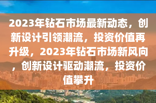 2023年鉆石市場最新動態(tài)，創(chuàng)新設(shè)計引領(lǐng)潮流，投資價值再升級，2023年鉆石市場新風(fēng)向，創(chuàng)新設(shè)計驅(qū)動潮流，投資價值攀升