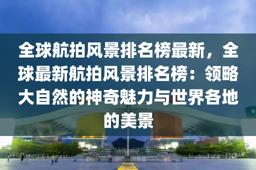 全球航拍風(fēng)景排名榜最新，全球最新航拍風(fēng)景排名榜：領(lǐng)略大自然的神奇魅力與世界各地的美景