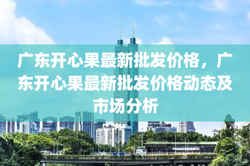 廣東開(kāi)心果最新批發(fā)價(jià)格，廣東開(kāi)心果最新批發(fā)價(jià)格動(dòng)態(tài)及市場(chǎng)分析