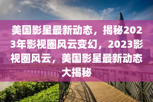 美國影星最新動態(tài)，揭秘2023年影視圈風(fēng)云變幻，2023影視圈風(fēng)云，美國影星最新動態(tài)大揭秘