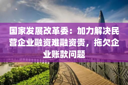 國家發(fā)展改革委：加力解決民營企業(yè)融資難融資貴，拖欠企業(yè)賬款問題