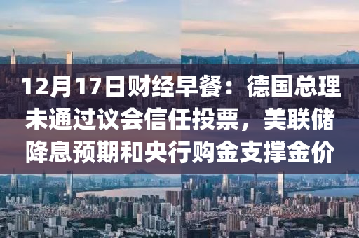 12月17日財經(jīng)早餐：德國總理未通過議會信任投票，美聯(lián)儲降息預期和央行購金支撐金價