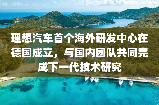 理想汽車首個海外研發(fā)中心在德國成立，與國內(nèi)團隊共同完成下一代技術(shù)研究