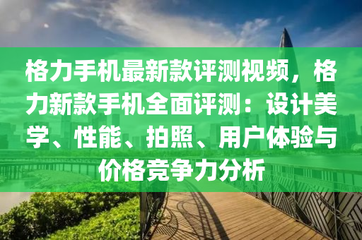 格力手機最新款評測視頻，格力新款手機全面評測：設(shè)計美學(xué)、性能、拍照、用戶體驗與價格競爭力分析