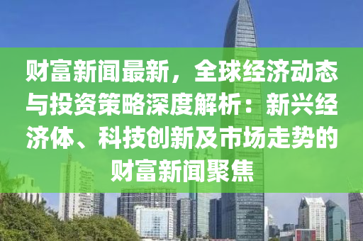 財富新聞最新，全球經(jīng)濟(jì)動態(tài)與投資策略深度解析：新興經(jīng)濟(jì)體、科技創(chuàng)新及市場走勢的財富新聞聚焦