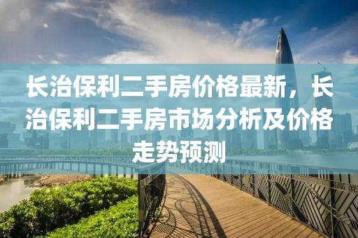 長(zhǎng)治保利二手房?jī)r(jià)格最新，長(zhǎng)治保利二手房市場(chǎng)分析及價(jià)格走勢(shì)預(yù)測(cè)