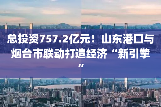 總投資757.2億元！山東港口與煙臺市聯(lián)動打造經(jīng)濟“新引擎”