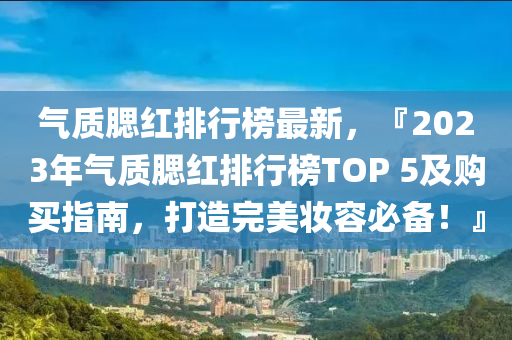 氣質(zhì)腮紅排行榜最新，『2023年氣質(zhì)腮紅排行榜TOP 5及購(gòu)買指南，打造完美妝容必備！』