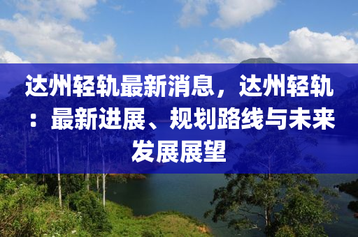 達州輕軌最新消息，達州輕軌：最新進展、規(guī)劃路線與未來發(fā)展展望