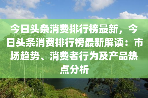 今日頭條消費排行榜最新，今日頭條消費排行榜最新解讀：市場趨勢、消費者行為及產(chǎn)品熱點分析