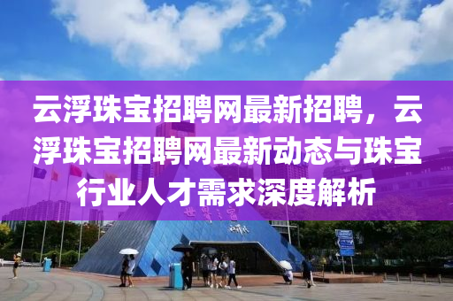 云浮珠寶招聘網(wǎng)最新招聘，云浮珠寶招聘網(wǎng)最新動態(tài)與珠寶行業(yè)人才需求深度解析