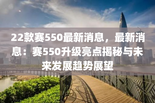 22款賽550最新消息，最新消息：賽550升級亮點(diǎn)揭秘與未來發(fā)展趨勢展望