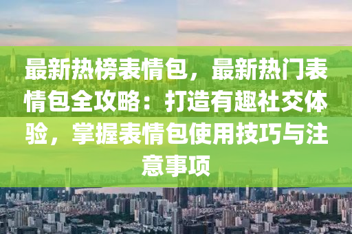 最新熱榜表情包，最新熱門表情包全攻略：打造有趣社交體驗(yàn)，掌握表情包使用技巧與注意事項(xiàng)