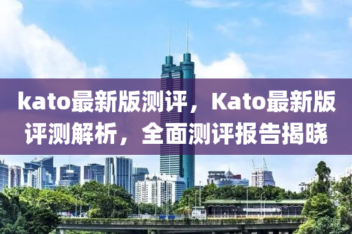 kato最新版測評，Kato最新版評測解析，全面測評報(bào)告揭曉