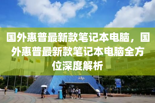 國外惠普最新款筆記本電腦，國外惠普最新款筆記本電腦全方位深度解析