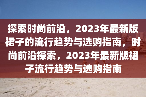 探索時尚前沿，2023年最新版裙子的流行趨勢與選購指南，時尚前沿探索，2023年最新版裙子流行趨勢與選購指南